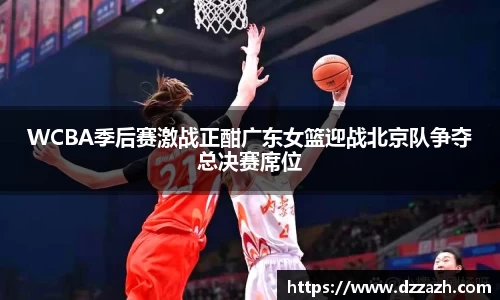 WCBA季后赛激战正酣广东女篮迎战北京队争夺总决赛席位