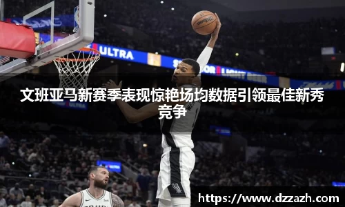 文班亚马新赛季表现惊艳场均数据引领最佳新秀竞争